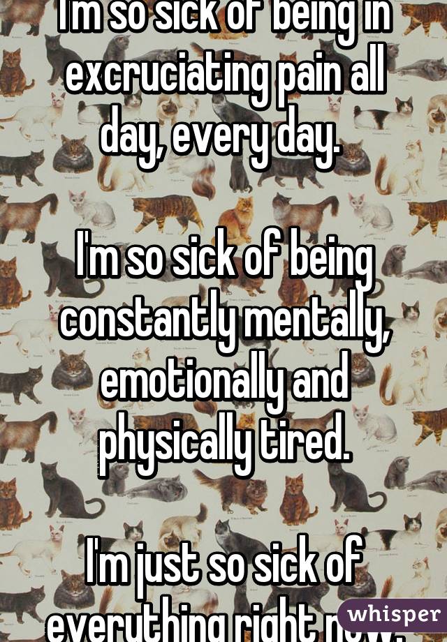 I'm so sick of being in excruciating pain all day, every day. 

I'm so sick of being constantly mentally, emotionally and physically tired.

I'm just so sick of everything right now.