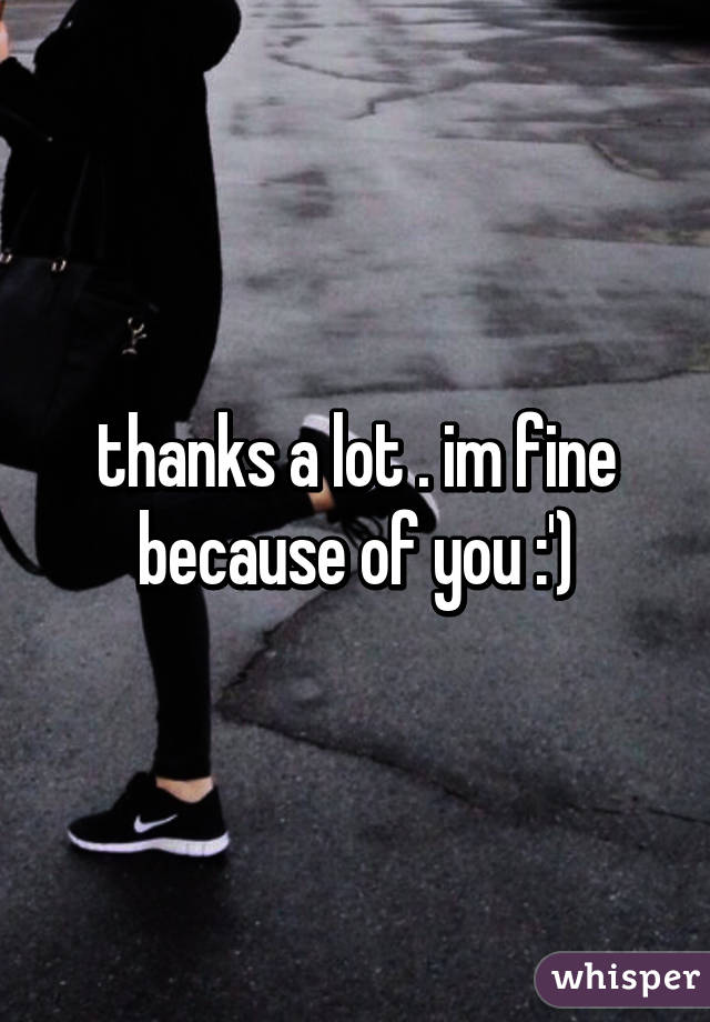 thanks a lot . im fine because of you :')