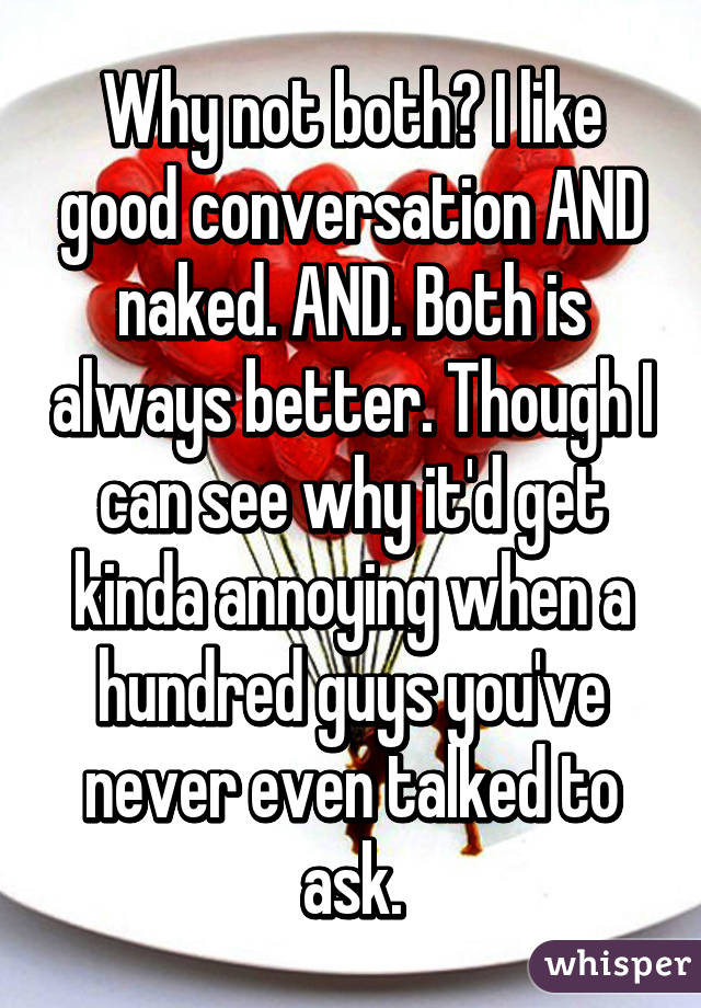 Why not both? I like good conversation AND naked. AND. Both is always better. Though I can see why it'd get kinda annoying when a hundred guys you've never even talked to ask.