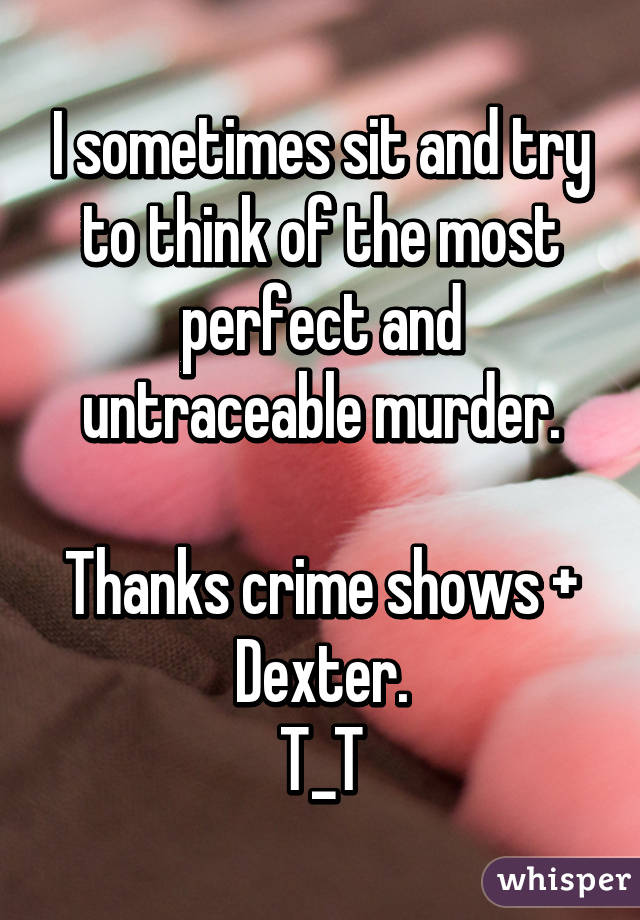 I sometimes sit and try to think of the most perfect and untraceable murder.

Thanks crime shows + Dexter.
T_T