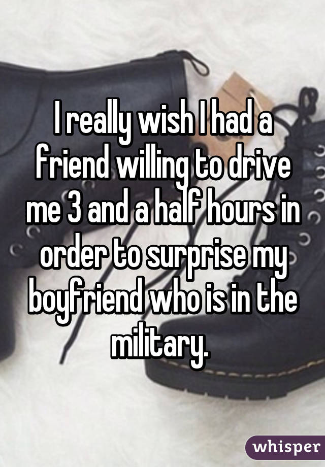 I really wish I had a friend willing to drive me 3 and a half hours in order to surprise my boyfriend who is in the military. 