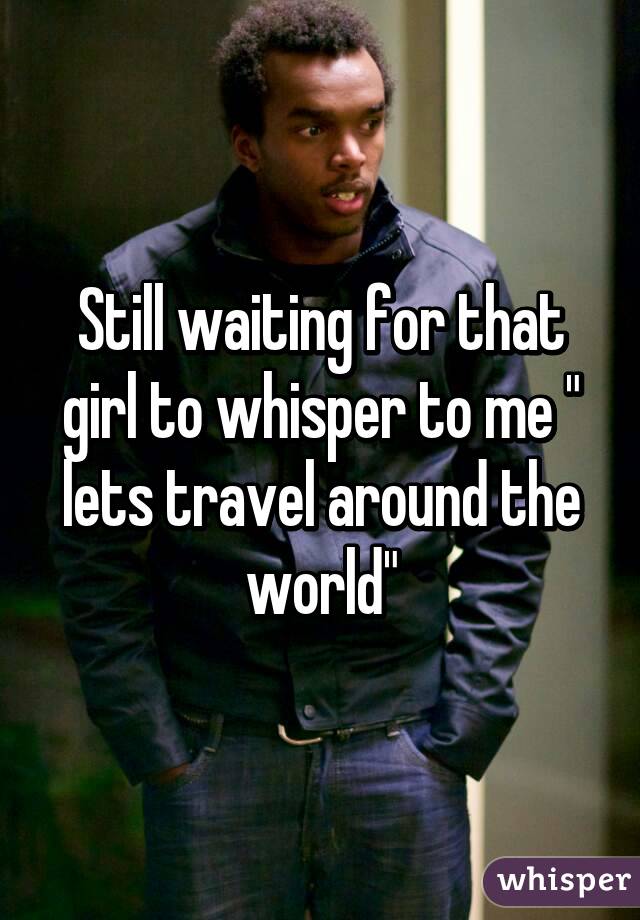 Still waiting for that girl to whisper to me " lets travel around the world"