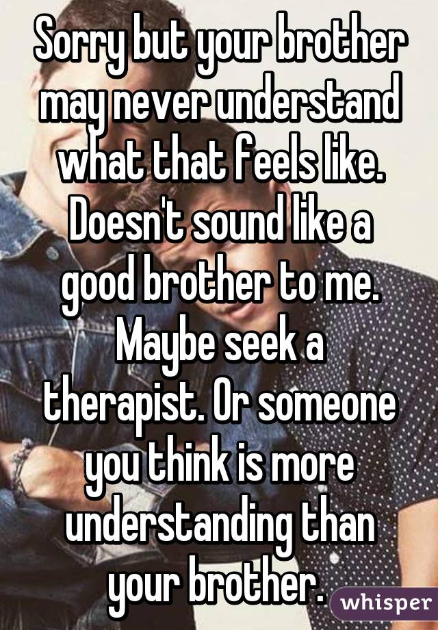 Sorry but your brother may never understand what that feels like. Doesn't sound like a good brother to me.
Maybe seek a therapist. Or someone you think is more understanding than your brother. 
