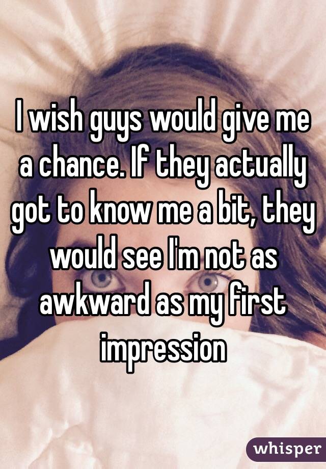 I wish guys would give me a chance. If they actually got to know me a bit, they would see I'm not as awkward as my first impression