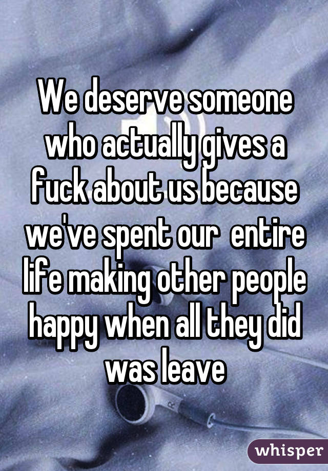 We deserve someone who actually gives a fuck about us because we've spent our  entire life making other people happy when all they did was leave