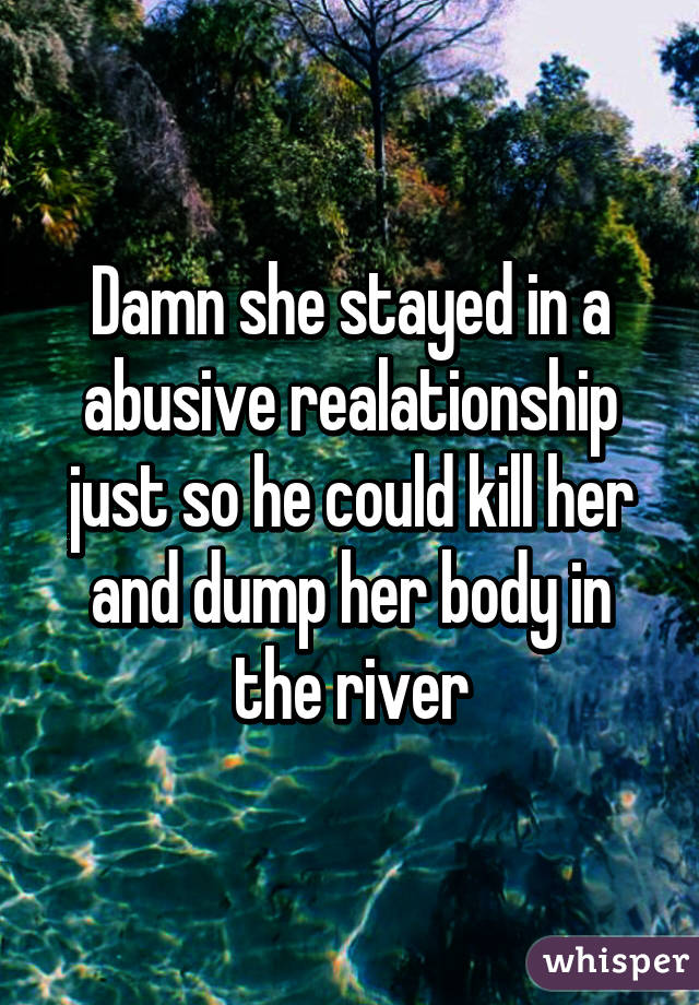 Damn she stayed in a abusive realationship just so he could kill her and dump her body in the river