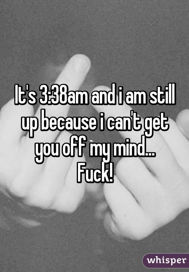 It's 3:38am and i am still up because i can't get you off my mind...
Fuck!