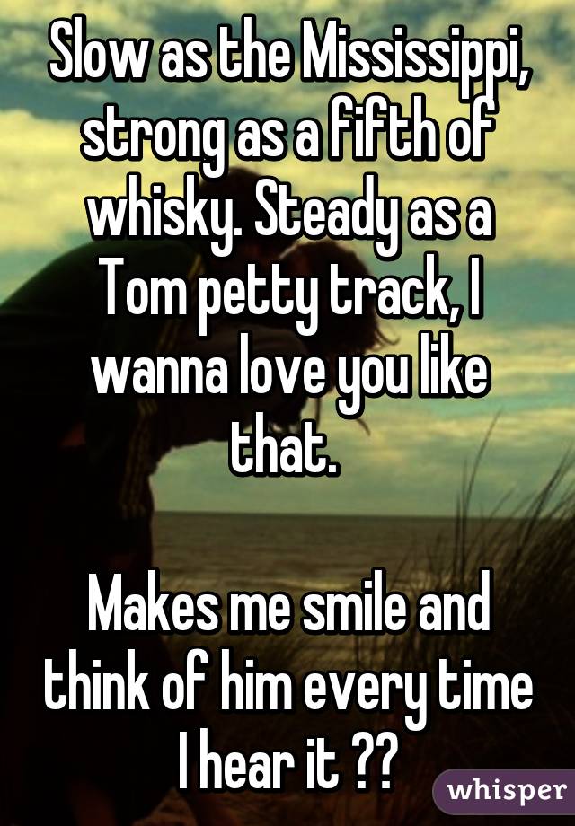 Slow as the Mississippi, strong as a fifth of whisky. Steady as a Tom petty track, I wanna love you like that. 

Makes me smile and think of him every time I hear it ❤️