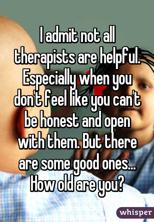 I admit not all therapists are helpful. Especially when you don't feel like you can't be honest and open with them. But there are some good ones... How old are you?