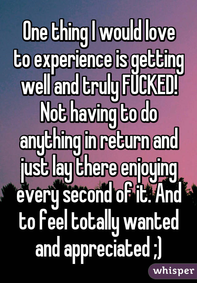 One thing I would love to experience is getting well and truly FUCKED! Not having to do anything in return and just lay there enjoying every second of it. And to feel totally wanted and appreciated ;)