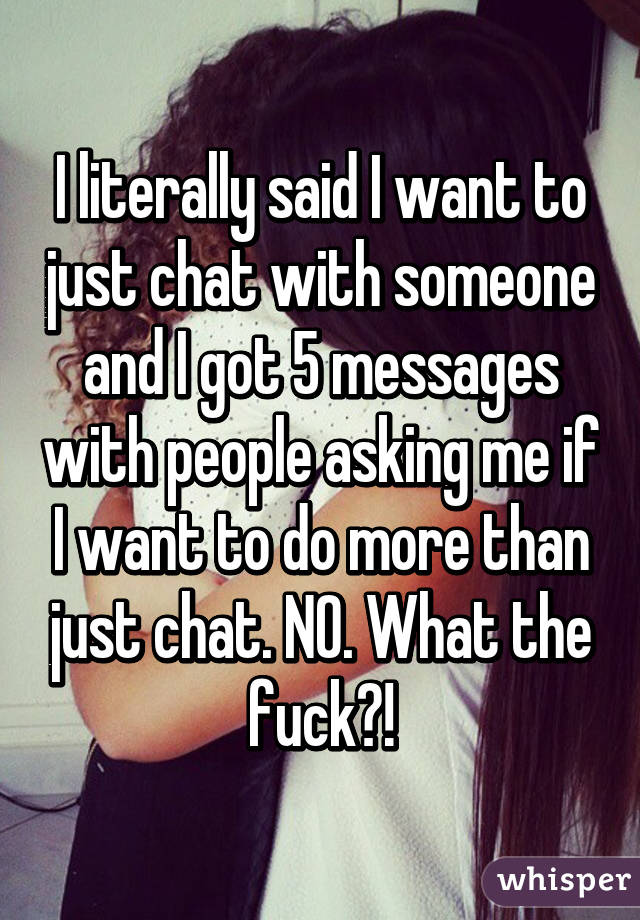 I literally said I want to just chat with someone and I got 5 messages with people asking me if I want to do more than just chat. NO. What the fuck?!