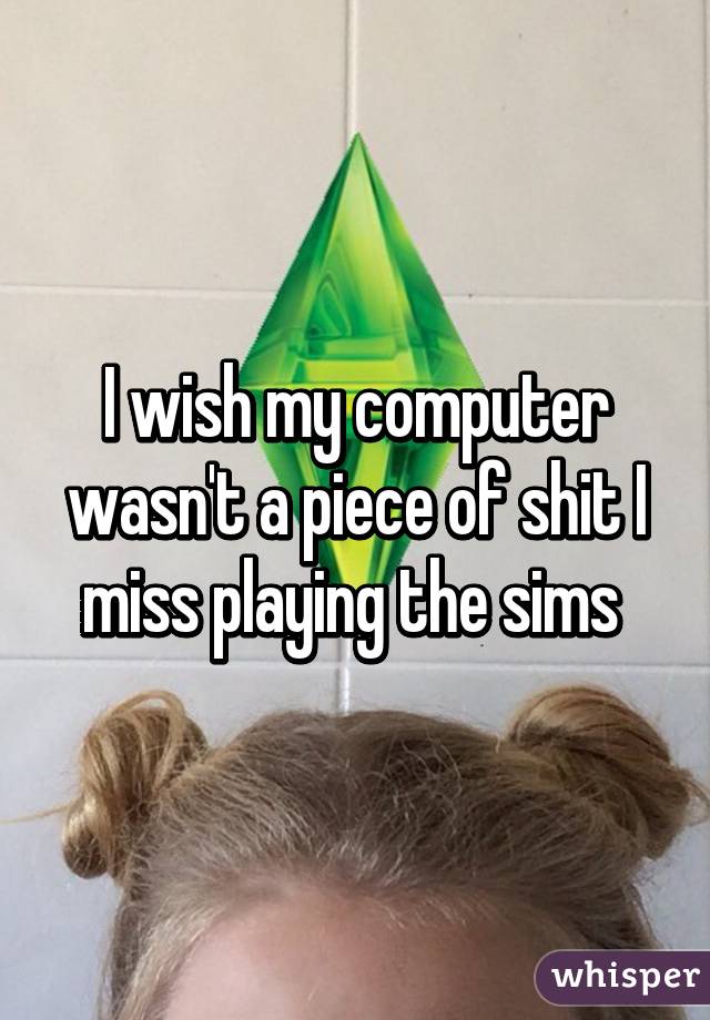 I wish my computer wasn't a piece of shit I miss playing the sims 