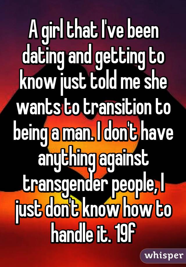 A girl that I've been dating and getting to know just told me she wants to transition to being a man. I don't have anything against transgender people, I just don't know how to handle it. 19f