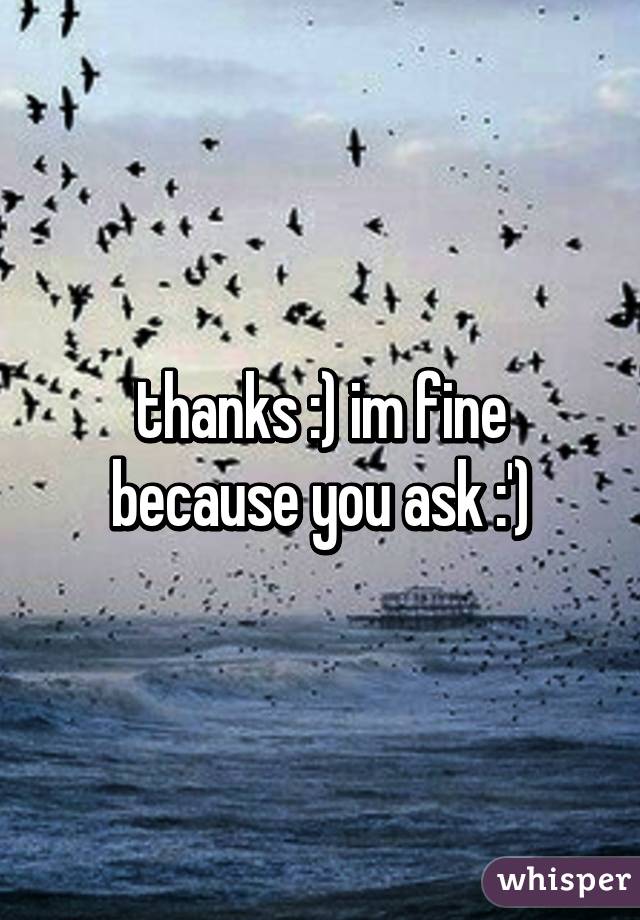 thanks :) im fine because you ask :')