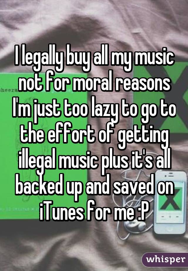 I legally buy all my music
not for moral reasons I'm just too lazy to go to the effort of getting illegal music plus it's all backed up and saved on iTunes for me :P