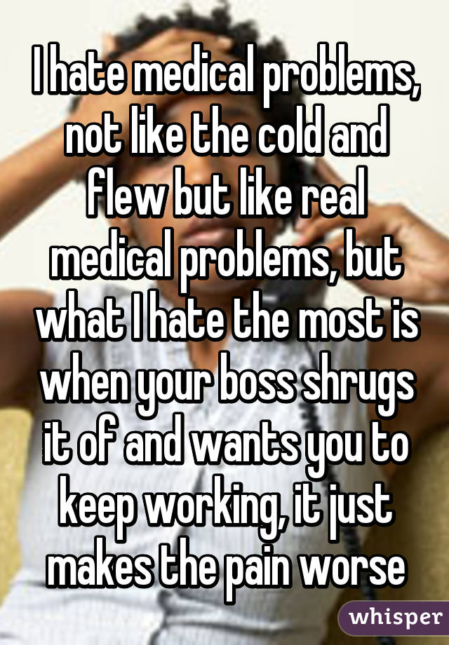 I hate medical problems, not like the cold and flew but like real medical problems, but what I hate the most is when your boss shrugs it of and wants you to keep working, it just makes the pain worse