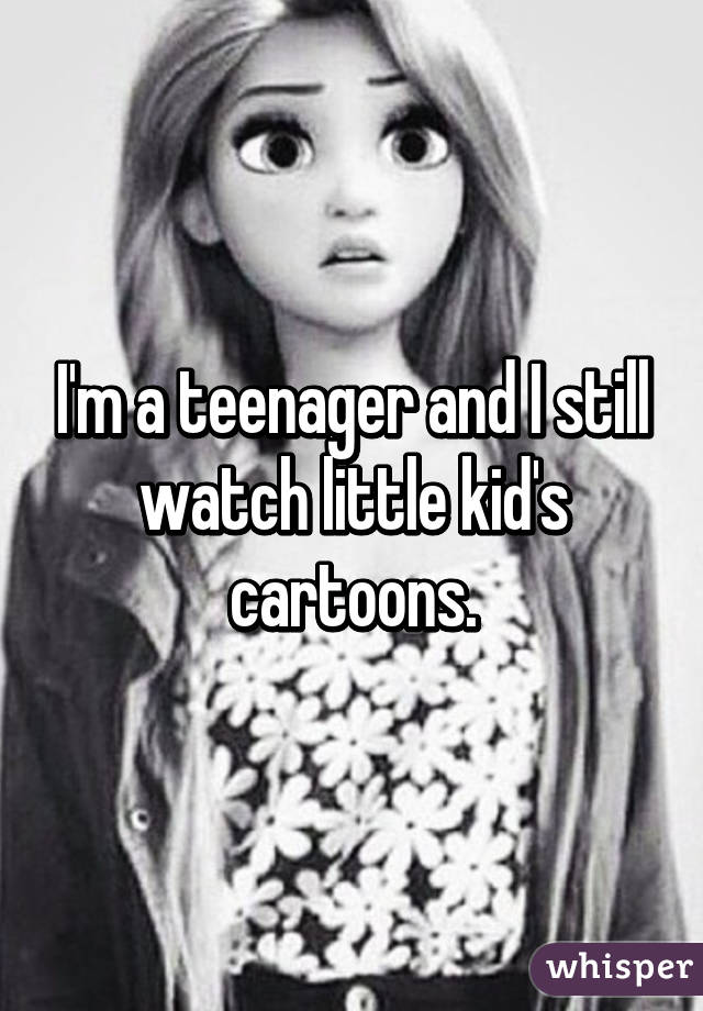 I'm a teenager and I still watch little kid's cartoons.