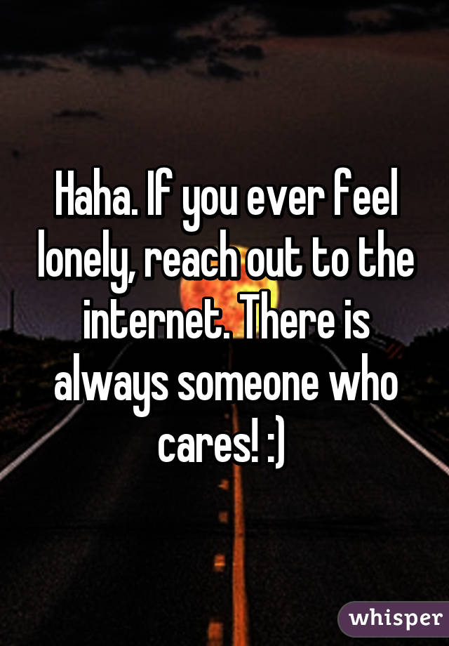 Haha. If you ever feel lonely, reach out to the internet. There is always someone who cares! :) 