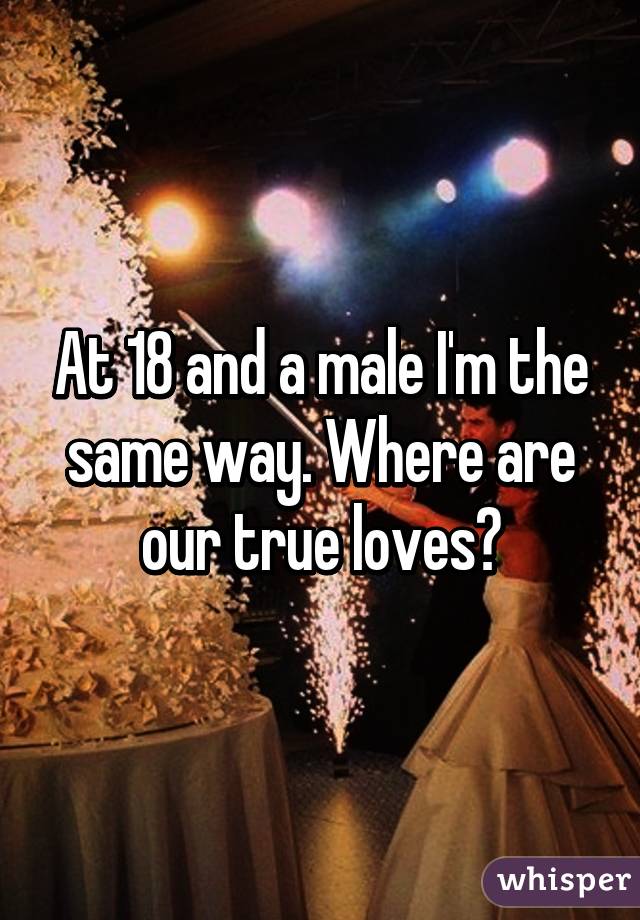 At 18 and a male I'm the same way. Where are our true loves?