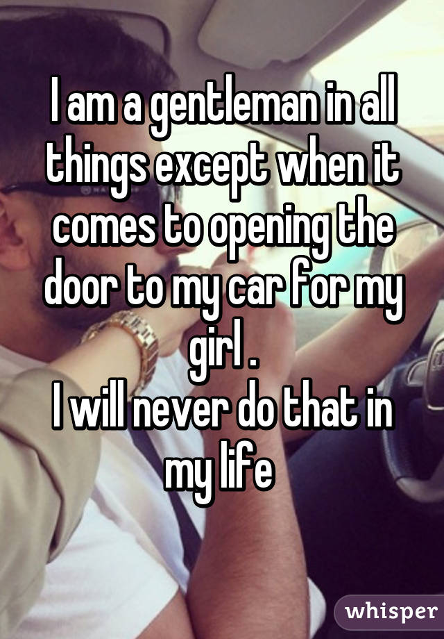 I am a gentleman in all things except when it comes to opening the door to my car for my girl .
I will never do that in my life 
