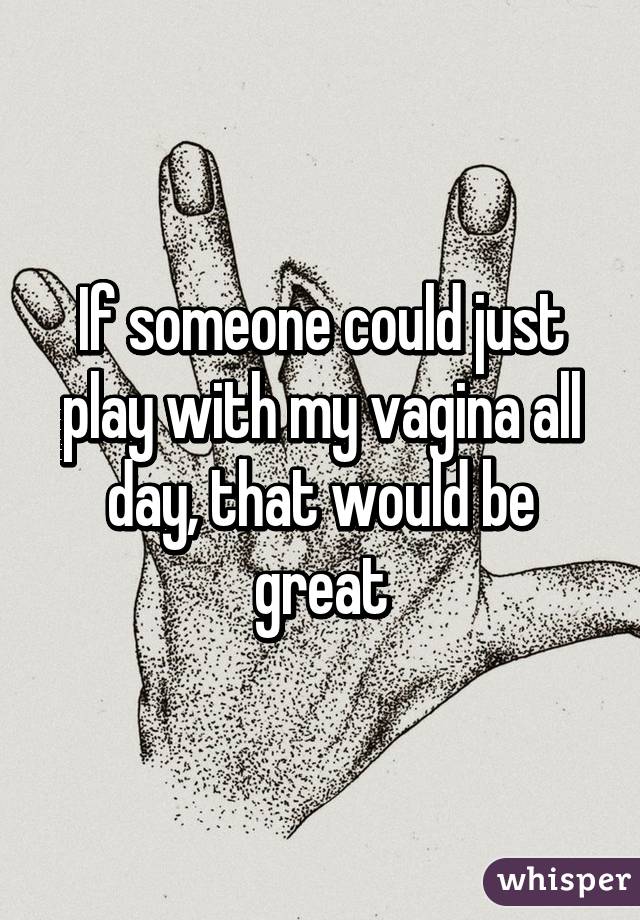 If someone could just play with my vagina all day, that would be great