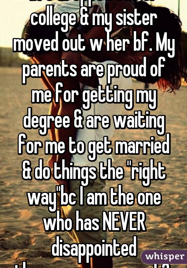 bro dropped out of college & my sister moved out w her bf. My parents are proud of me for getting my degree & are waiting for me to get married & do things the "right way"bc I am the one who has NEVER disappointed them...pressure much? 