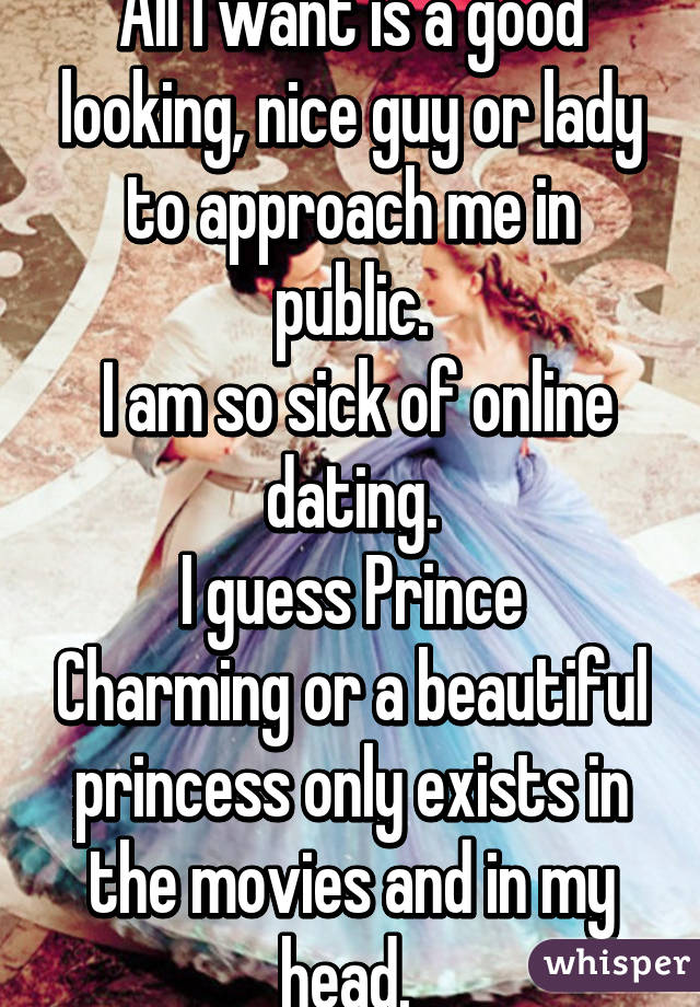 All I want is a good looking, nice guy or lady to approach me in public.
 I am so sick of online dating.
I guess Prince Charming or a beautiful princess only exists in the movies and in my head. 