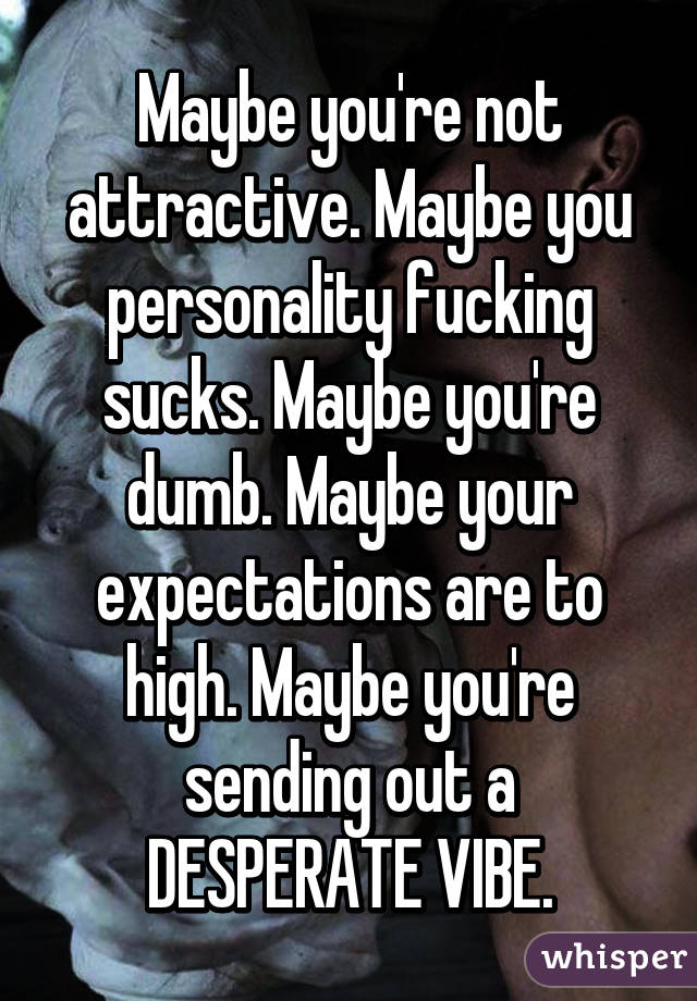 Maybe you're not attractive. Maybe you personality fucking sucks. Maybe you're dumb. Maybe your expectations are to high. Maybe you're sending out a DESPERATE VIBE.