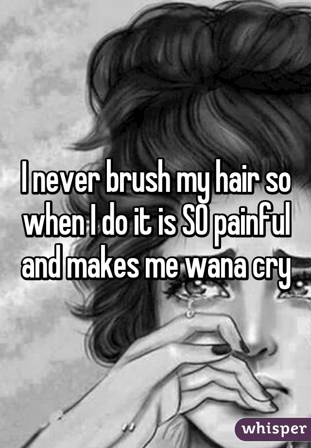 I never brush my hair so when I do it is SO painful and makes me wana cry