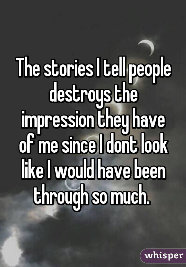 The stories I tell people destroys the impression they have of me since I dont look like I would have been through so much. 