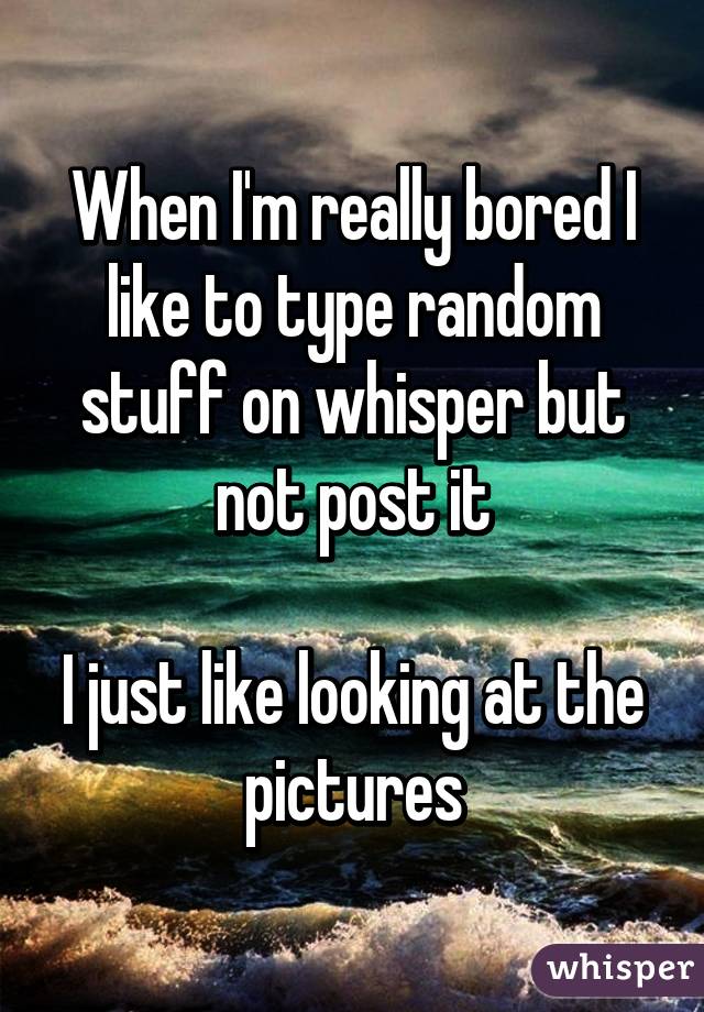 When I'm really bored I like to type random stuff on whisper but not post it

I just like looking at the pictures