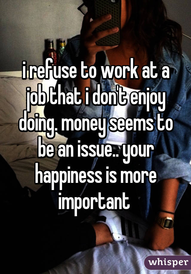 i refuse to work at a job that i don't enjoy doing. money seems to be an issue.. your happiness is more important 