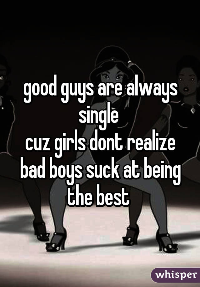 good guys are always single 
cuz girls dont realize bad boys suck at being the best 