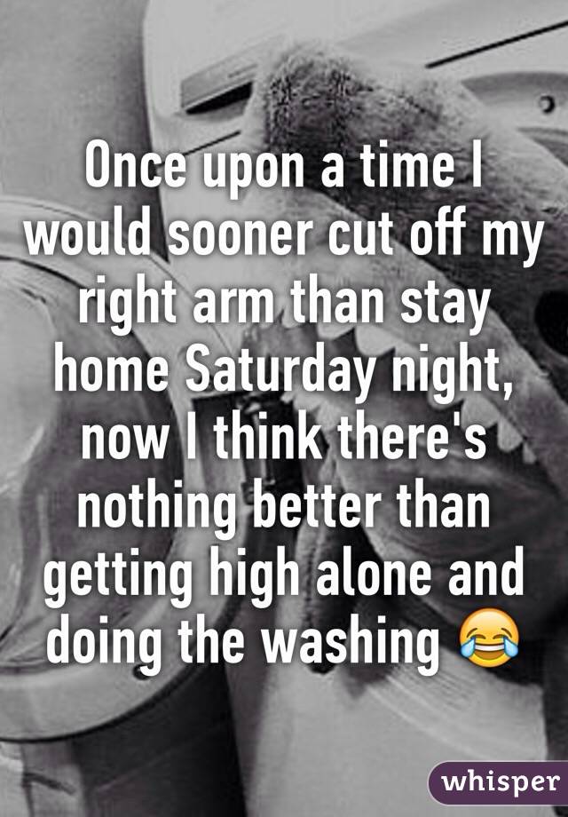 Once upon a time I would sooner cut off my right arm than stay home Saturday night, now I think there's nothing better than getting high alone and doing the washing 😂