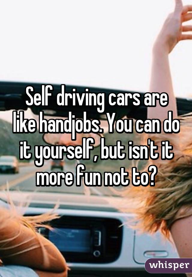 Self driving cars are like handjobs. You can do it yourself, but isn't it more fun not to?