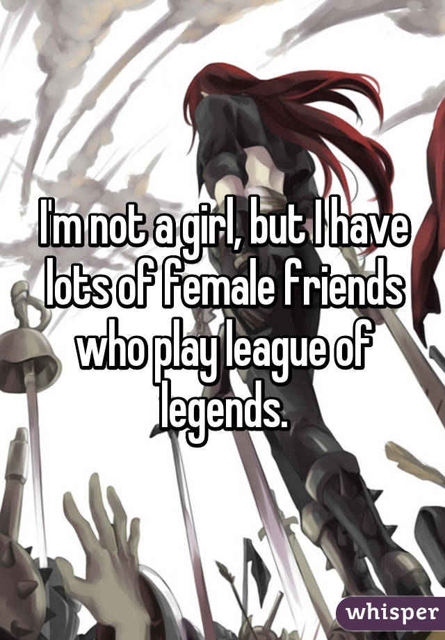 I'm not a girl, but I have lots of female friends who play league of legends.