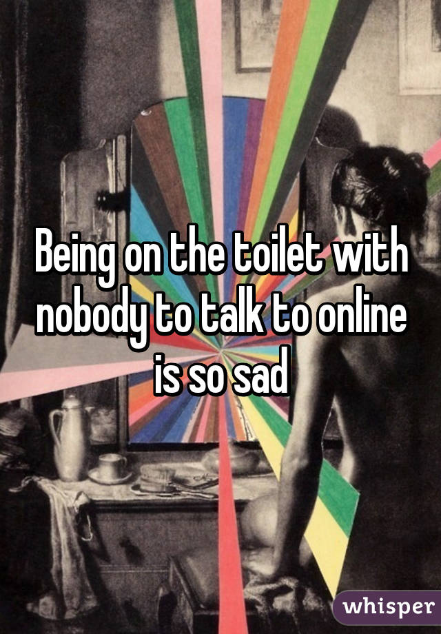 Being on the toilet with nobody to talk to online is so sad