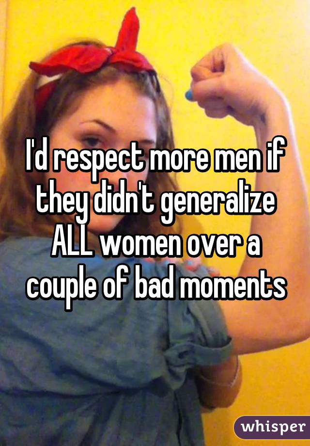 I'd respect more men if they didn't generalize ALL women over a couple of bad moments