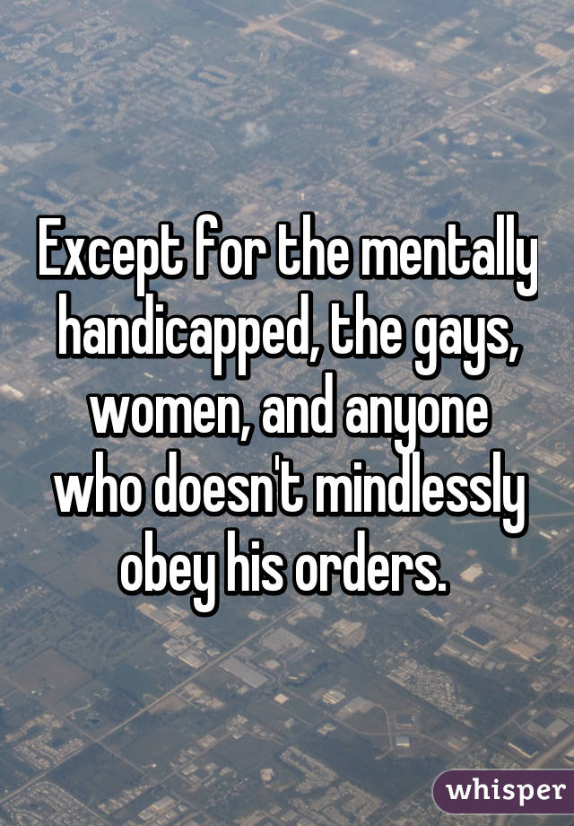 Except for the mentally handicapped, the gays, women, and anyone who doesn't mindlessly obey his orders. 