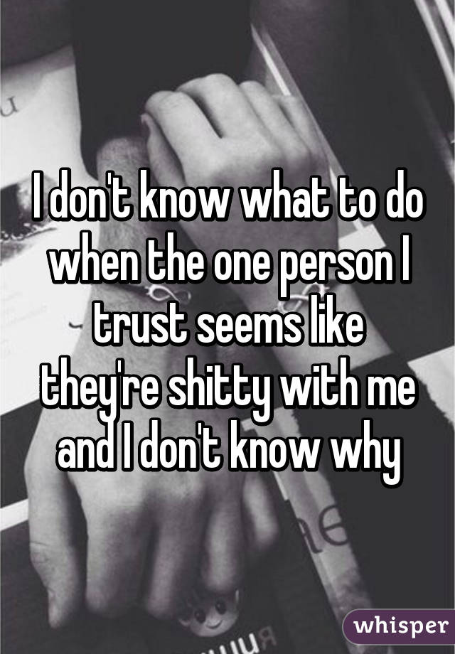 I don't know what to do when the one person I trust seems like they're shitty with me and I don't know why