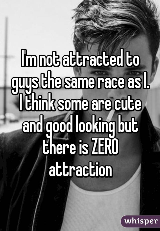 I'm not attracted to guys the same race as I. I think some are cute and good looking but there is ZERO attraction