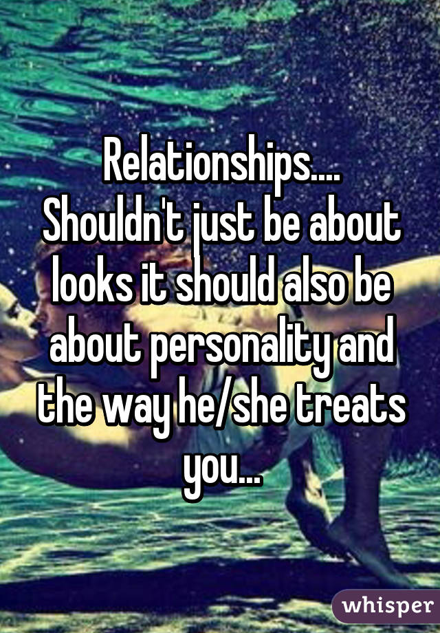 Relationships.... Shouldn't just be about looks it should also be about personality and the way he/she treats you...