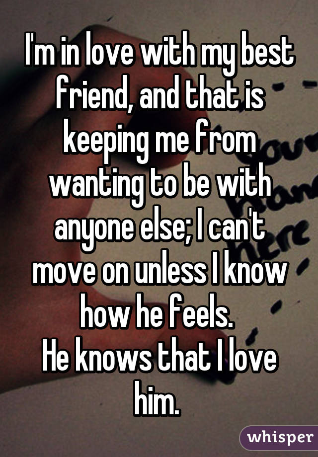 I'm in love with my best friend, and that is keeping me from wanting to be with anyone else; I can't move on unless I know how he feels. 
He knows that I love him. 