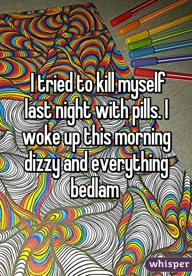  I tried to kill myself last night with pills. I woke up this morning dizzy and everything bedlam 