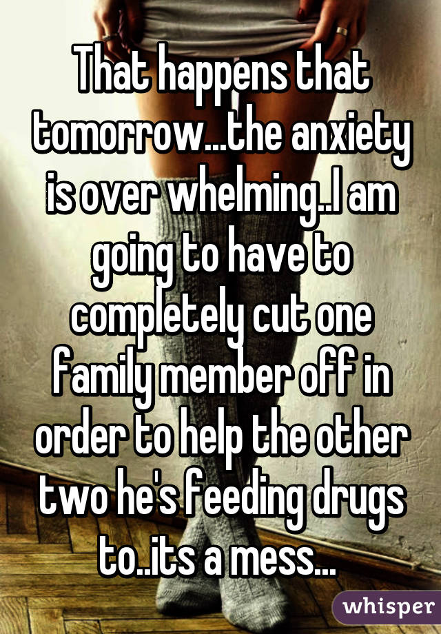 That happens that tomorrow...the anxiety is over whelming..I am going to have to completely cut one family member off in order to help the other two he's feeding drugs to..its a mess... 