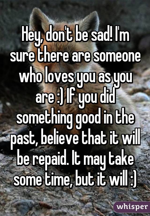 Hey, don't be sad! I'm sure there are someone who loves you as you are :) If you did something good in the past, believe that it will be repaid. It may take some time, but it will :)