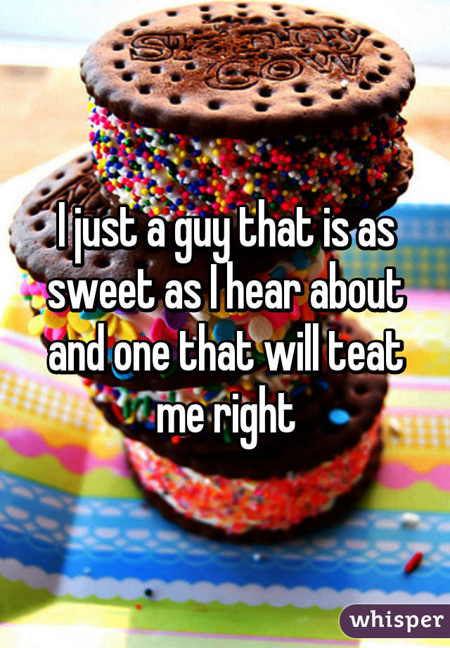 I just a guy that is as sweet as I hear about and one that will teat me right