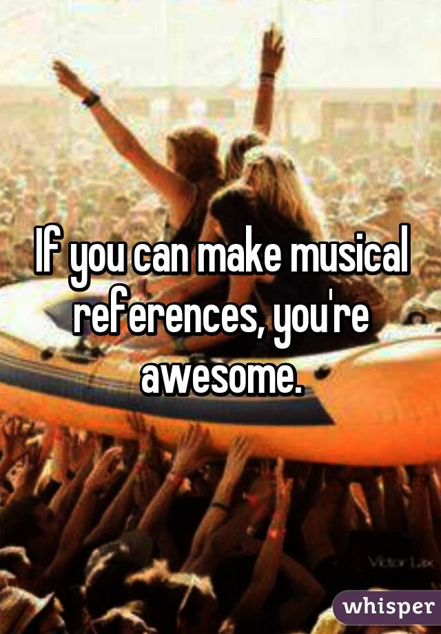 If you can make musical references, you're awesome.