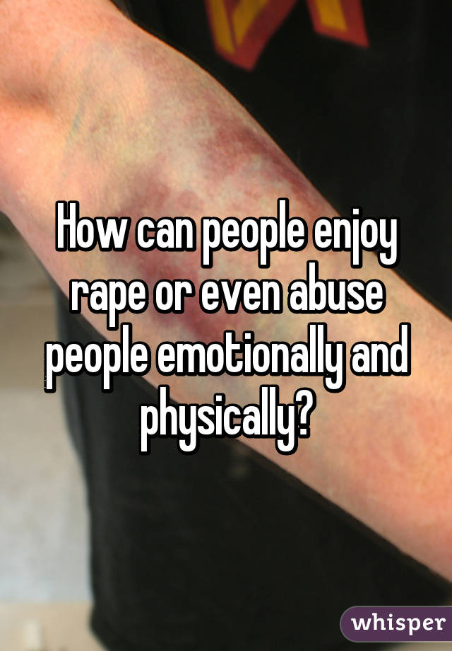 How can people enjoy rape or even abuse people emotionally and physically?