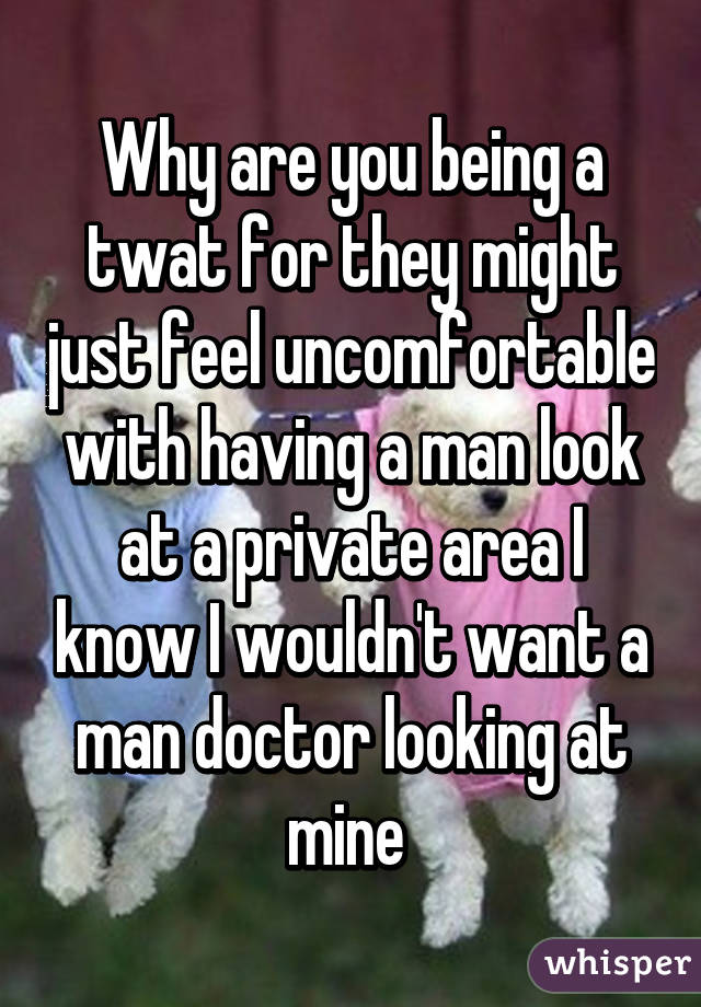 Why are you being a twat for they might just feel uncomfortable with having a man look at a private area I know I wouldn't want a man doctor looking at mine 